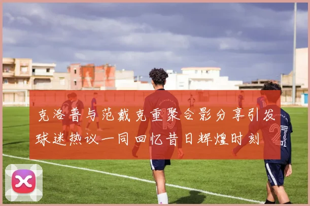 克洛普与范戴克重聚合影分享引发球迷热议一同回忆昔日辉煌时刻