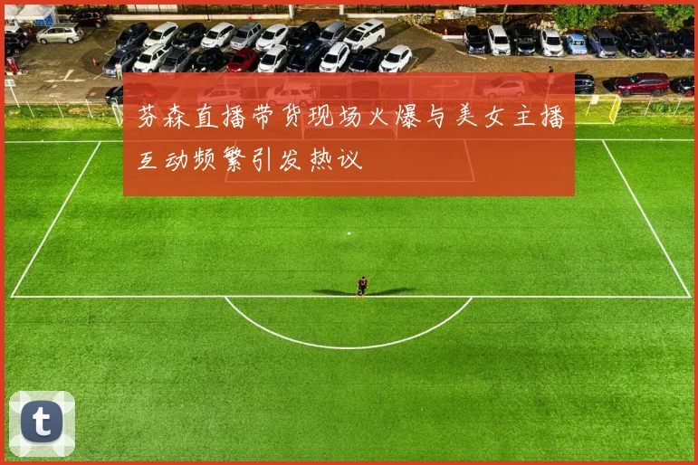 芬森直播带货现场火爆与美女主播互动频繁引发热议