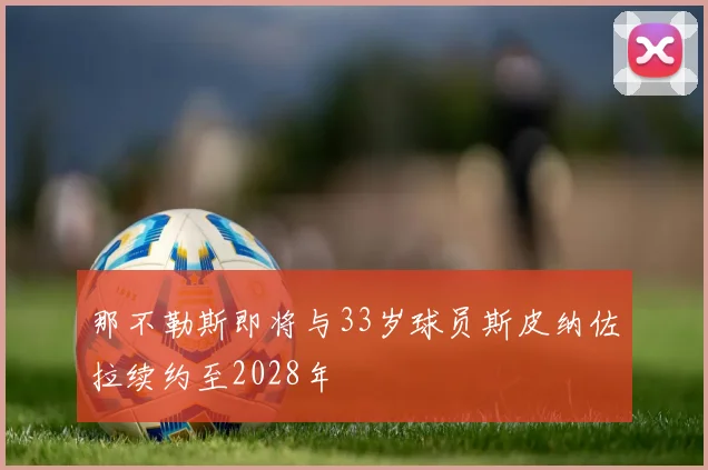 那不勒斯即将与33岁球员斯皮纳佐拉续约至2028年