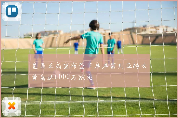皇马正式宣布签下库库雷利亚转会费高达6000万欧元