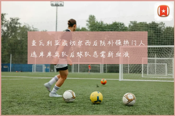 查瓦利亚成切尔西后防补强热门人选库库离队后球队急需新血液