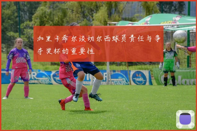 加里卡希尔谈切尔西球员责任与争夺奖杯的重要性