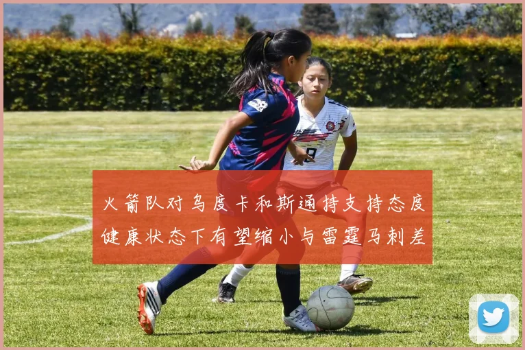火箭队对乌度卡和斯通持支持态度健康状态下有望缩小与雷霆马刺差距
