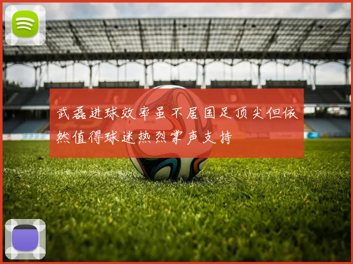 武磊进球效率虽不居国足顶尖但依然值得球迷热烈掌声支持