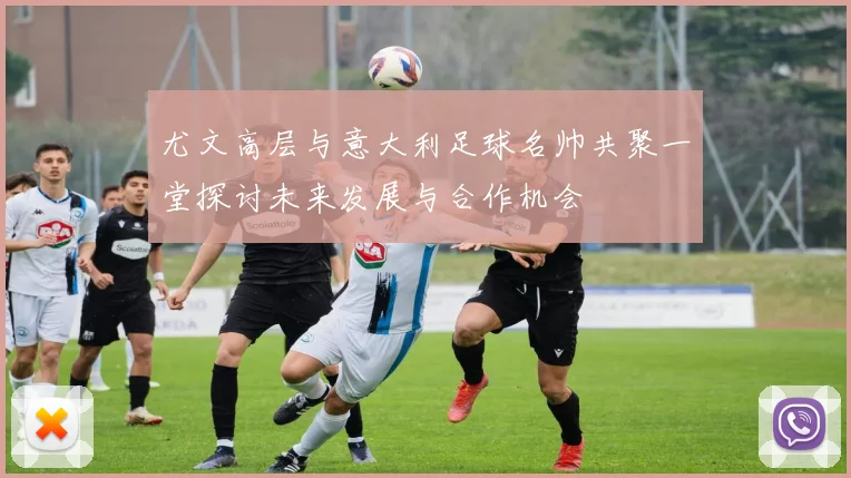 尤文高层与意大利足球名帅共聚一堂探讨未来发展与合作机会