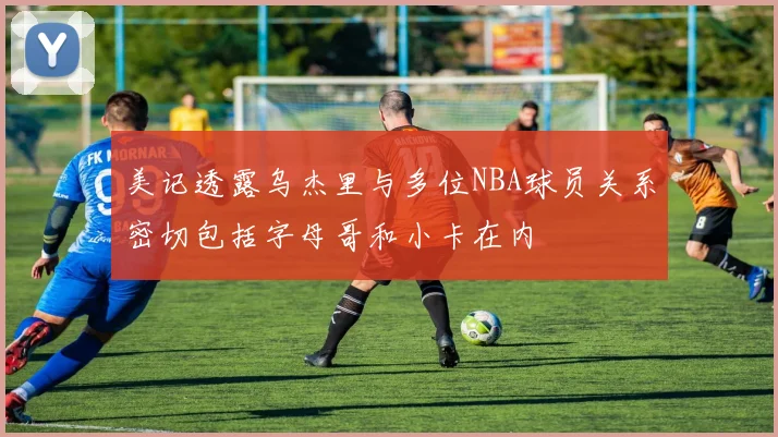 美记透露乌杰里与多位NBA球员关系密切包括字母哥和小卡在内