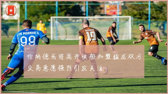 伦纳德或将离开快船加盟猛龙双方交易意愿强烈引发关注