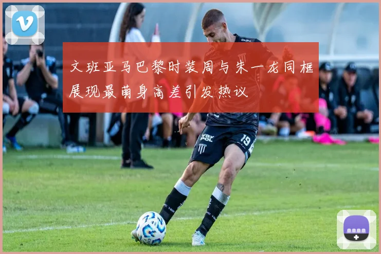 文班亚马巴黎时装周与朱一龙同框展现最萌身高差引发热议