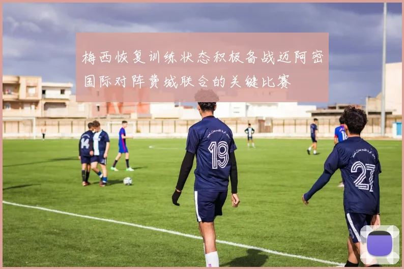 梅西恢复训练状态积极备战迈阿密国际对阵费城联合的关键比赛