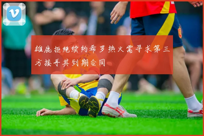雄鹿拒绝续约希罗热火需寻求第三方接手其到期合同