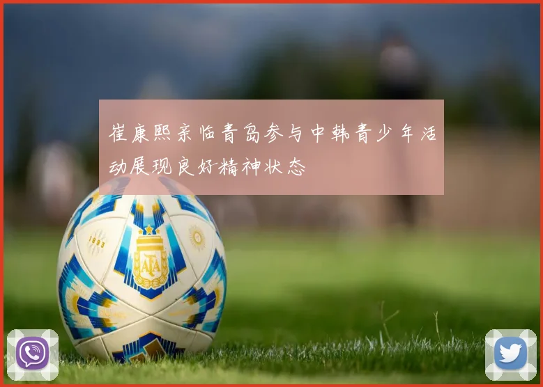 崔康熙亲临青岛参与中韩青少年活动展现良好精神状态