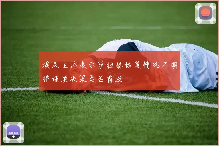 埃及主帅表示萨拉赫恢复情况不明将谨慎决策是否首发